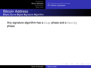 Introduction
                             Bitcoin addresses    BTC address generation overview
                                  Transactions    BTC address cryptography
                                    Block chain


Bitcoin Address
Elliptic Curve Digital Signature Algorithm


    Any signature algorithm has a Sign phase and a Verify
    phase.




                             Akram El-Korashy     Bitcoins Math
 
