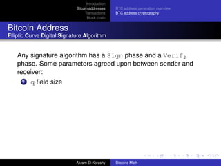 Introduction
                             Bitcoin addresses    BTC address generation overview
                                  Transactions    BTC address cryptography
                                    Block chain


Bitcoin Address
Elliptic Curve Digital Signature Algorithm


    Any signature algorithm has a Sign phase and a Verify
    phase. Some parameters agreed upon between sender and
    receiver:
      1   q ﬁeld size




                             Akram El-Korashy     Bitcoins Math
 