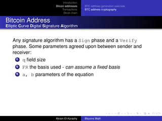 Introduction
                             Bitcoin addresses    BTC address generation overview
                                  Transactions    BTC address cryptography
                                    Block chain


Bitcoin Address
Elliptic Curve Digital Signature Algorithm


    Any signature algorithm has a Sign phase and a Verify
    phase. Some parameters agreed upon between sender and
    receiver:
      1   q ﬁeld size
      2   FR the basis used - can assume a ﬁxed basis
      3   a, b parameters of the equation




                             Akram El-Korashy     Bitcoins Math
 