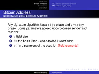 Introduction
                             Bitcoin addresses    BTC address generation overview
                                  Transactions    BTC address cryptography
                                    Block chain


Bitcoin Address
Elliptic Curve Digital Signature Algorithm


    Any signature algorithm has a Sign phase and a Verify
    phase. Some parameters agreed upon between sender and
    receiver:
      1   q ﬁeld size
      2   FR the basis used - can assume a ﬁxed basis
      3   a, b parameters of the equation (ﬁeld elements)




                             Akram El-Korashy     Bitcoins Math
 