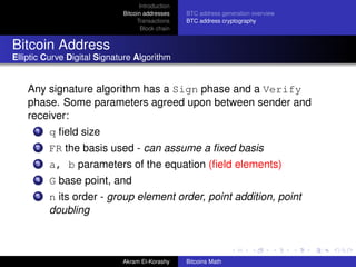Introduction
                             Bitcoin addresses    BTC address generation overview
                                  Transactions    BTC address cryptography
                                    Block chain


Bitcoin Address
Elliptic Curve Digital Signature Algorithm


    Any signature algorithm has a Sign phase and a Verify
    phase. Some parameters agreed upon between sender and
    receiver:
      1   q ﬁeld size
      2   FR the basis used - can assume a ﬁxed basis
      3   a, b parameters of the equation (ﬁeld elements)
      4   G base point, and
      5   n its order - group element order, point addition, point
          doubling



                             Akram El-Korashy     Bitcoins Math
 