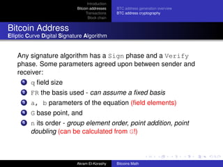 Introduction
                             Bitcoin addresses    BTC address generation overview
                                  Transactions    BTC address cryptography
                                    Block chain


Bitcoin Address
Elliptic Curve Digital Signature Algorithm


    Any signature algorithm has a Sign phase and a Verify
    phase. Some parameters agreed upon between sender and
    receiver:
      1   q ﬁeld size
      2   FR the basis used - can assume a ﬁxed basis
      3   a, b parameters of the equation (ﬁeld elements)
      4   G base point, and
      5   n its order - group element order, point addition, point
          doubling (can be calculated from G!)



                             Akram El-Korashy     Bitcoins Math
 