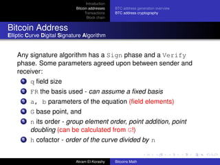 Introduction
                             Bitcoin addresses    BTC address generation overview
                                  Transactions    BTC address cryptography
                                    Block chain


Bitcoin Address
Elliptic Curve Digital Signature Algorithm


    Any signature algorithm has a Sign phase and a Verify
    phase. Some parameters agreed upon between sender and
    receiver:
      1   q ﬁeld size
      2   FR the basis used - can assume a ﬁxed basis
      3   a, b parameters of the equation (ﬁeld elements)
      4   G base point, and
      5   n its order - group element order, point addition, point
          doubling (can be calculated from G!)
      6   h cofactor - order of the curve divided by n


                             Akram El-Korashy     Bitcoins Math
 