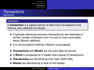 Introduction
                           Bitcoin addresses
                                Transactions
                                  Block chain


Transactions
Deﬁnitions

   Deﬁnition
   A transaction is a signed section of data that is broadcast to the
   network and collected into blocks.

         It typically references previous transaction(s) and dedicates a
         certain number of bitcoins from it to one or more new public
         key(s) (Bitcoin address).
         It is not encrypted (nothing in Bitcoin is encrypted).

         Transactions and Blocks are the main data structures.
         A Block is composed of a header and a group of transactions.
         Transactions are identiﬁed by their hash (SHA-256).
         Blocks are identiﬁed by a hash of the header.
                           Akram El-Korashy     Bitcoins Math
 