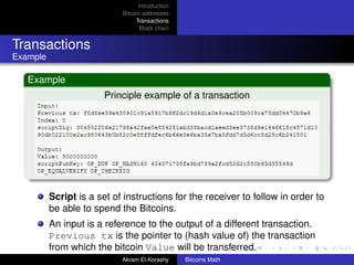 Introduction
                            Bitcoin addresses
                                 Transactions
                                   Block chain


Transactions
Example

   Example
                        Principle example of a transaction




          Script is a set of instructions for the receiver to follow in order to
          be able to spend the Bitcoins.
          An input is a reference to the output of a different transaction.
          Previous tx is the pointer to (hash value of) the transaction
          from which the bitcoin Value will be transferred.
                            Akram El-Korashy     Bitcoins Math
 
