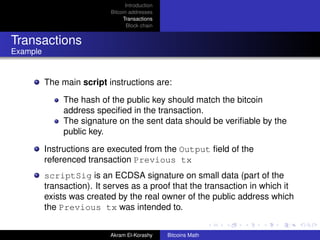 Introduction
                           Bitcoin addresses
                                Transactions
                                  Block chain


Transactions
Example


          The main script instructions are:

               The hash of the public key should match the bitcoin
               address speciﬁed in the transaction.
               The signature on the sent data should be veriﬁable by the
               public key.

          Instructions are executed from the Output ﬁeld of the
          referenced transaction Previous tx
          scriptSig is an ECDSA signature on small data (part of the
          transaction). It serves as a proof that the transaction in which it
          exists was created by the real owner of the public address which
          the Previous tx was intended to.


                           Akram El-Korashy     Bitcoins Math
 