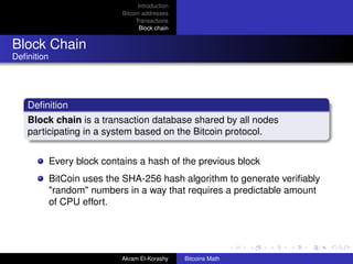 Introduction
                             Bitcoin addresses
                                  Transactions
                                    Block chain


Block Chain
Deﬁnition




   Deﬁnition
   Block chain is a transaction database shared by all nodes
   participating in a system based on the Bitcoin protocol.


            Every block contains a hash of the previous block
            BitCoin uses the SHA-256 hash algorithm to generate veriﬁably
            "random" numbers in a way that requires a predictable amount
            of CPU effort.




                            Akram El-Korashy      Bitcoins Math
 