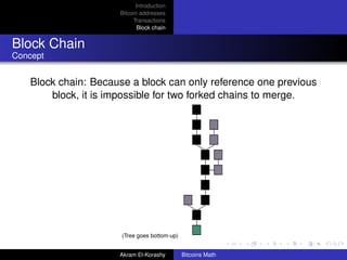 Introduction
                      Bitcoin addresses
                           Transactions
                             Block chain


Block Chain
Concept


    Block chain: Because a block can only reference one previous
        block, it is impossible for two forked chains to merge.




                       (Tree goes bottom-up)


                      Akram El-Korashy         Bitcoins Math
 