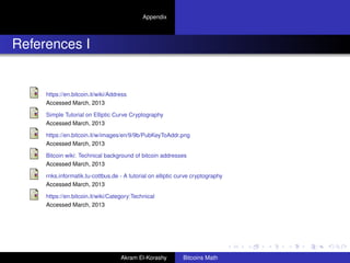 Appendix




References I


     https://en.bitcoin.it/wiki/Address
     Accessed March, 2013

     Simple Tutorial on Elliptic Curve Cryptography
     Accessed March, 2013

     https://en.bitcoin.it/w/images/en/9/9b/PubKeyToAddr.png
     Accessed March, 2013

     Bitcoin wiki: Technical background of bitcoin addresses
     Accessed March, 2013

     rnks.informatik.tu-cottbus.de - A tutorial on elliptic curve cryptography
     Accessed March, 2013

     https://en.bitcoin.it/wiki/Category:Technical
     Accessed March, 2013




                                    Akram El-Korashy         Bitcoins Math
 