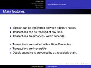 Introduction
                     Bitcoin addresses
                                          Bitcoins network properties
                          Transactions
                            Block chain


Main features



     Bitcoins can be transferred between arbitrary nodes.
     Transactions can be received at any time.
     Transactions are broadcast within seconds.


     Transactions are veriﬁed within 10 to 60 minutes.
     Transactions are irreversible.
     Double spending is prevented by using a block chain.



                     Akram El-Korashy     Bitcoins Math
 