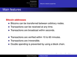 Introduction
                      Bitcoin addresses
                                           Bitcoins network properties
                           Transactions
                             Block chain


Main features


  Bitcoin addresses
     Bitcoins can be transferred between arbitrary nodes.
     Transactions can be received at any time.
     Transactions are broadcast within seconds.


     Transactions are veriﬁed within 10 to 60 minutes.
     Transactions are irreversible.
     Double spending is prevented by using a block chain.



                      Akram El-Korashy     Bitcoins Math
 