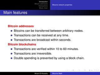Introduction
                      Bitcoin addresses
                                           Bitcoins network properties
                           Transactions
                             Block chain


Main features


  Bitcoin addresses
      Bitcoins can be transferred between arbitrary nodes.
      Transactions can be received at any time.
      Transactions are broadcast within seconds.
  Bitcoin blockchains
      Transactions are veriﬁed within 10 to 60 minutes.
      Transactions are irreversible.
      Double spending is prevented by using a block chain.



                      Akram El-Korashy     Bitcoins Math
 