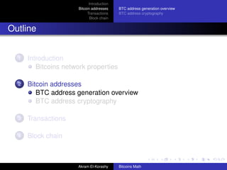 Introduction
                      Bitcoin addresses    BTC address generation overview
                           Transactions    BTC address cryptography
                             Block chain


Outline


  1   Introduction
         Bitcoins network properties

  2   Bitcoin addresses
         BTC address generation overview
         BTC address cryptography

  3   Transactions

  4   Block chain



                      Akram El-Korashy     Bitcoins Math
 
