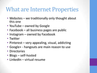 What are Internet Properties
• Websites – we traditionally only thought about
  this one
• YouTube – owned by Google
• Facebook – all business pages are public
• Instagram – owned by Facebook
• Twitter
• Pinterest – very appealing, visual, addicting
• Google+ - hangouts are main reason to use
• Directories
• Blogs – self-hosted
• LinkedIn – virtual resume
 