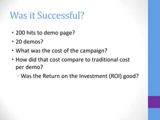 Was it Successful?
• 200 hits to demo page?
• 20 demos?
• What was the cost of the campaign?
• How did that cost compare to traditional cost
  per demo?
  • Was the Return on the Investment (ROI) good?
 