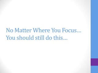 No Matter Where You Focus…
You should still do this…
 