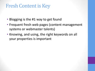 Fresh Content is Key

• Blogging is the #1 way to get found
• Frequent fresh web pages (content management
  systems or webmaster talents)
• Knowing, and using, the right keywords on all
  your properties is important
 