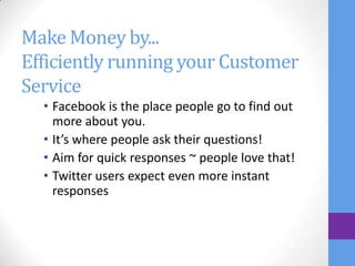 Make Money by...
Efficiently running your Customer
Service
  • Facebook is the place people go to find out
    more about you.
  • It’s where people ask their questions!
  • Aim for quick responses ~ people love that!
  • Twitter users expect even more instant
    responses
 