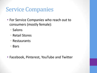 Service Companies
• For Service Companies who reach out to
  consumers (mostly female):
  • Salons
  • Retail Stores
  • Restaurants
  • Bars

• Facebook, Pinterest, YouTube and Twitter
 