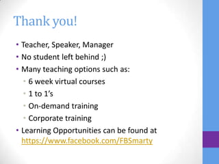 Thank you!
• Teacher, Speaker, Manager
• No student left behind ;)
• Many teaching options such as:
  • 6 week virtual courses
  • 1 to 1’s
  • On-demand training
  • Corporate training
• Learning Opportunities can be found at
  https://www.facebook.com/FBSmarty
 