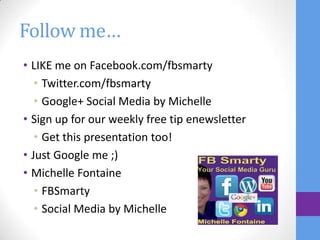 Follow me…
• LIKE me on Facebook.com/fbsmarty
   • Twitter.com/fbsmarty
   • Google+ Social Media by Michelle
• Sign up for our weekly free tip enewsletter
   • Get this presentation too!
• Just Google me ;)
• Michelle Fontaine
   • FBSmarty
   • Social Media by Michelle
 
