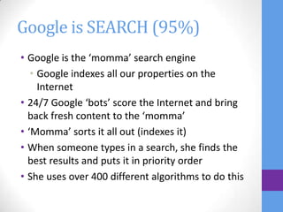 Google is SEARCH (95%)
• Google is the ‘momma’ search engine
   • Google indexes all our properties on the
     Internet
• 24/7 Google ‘bots’ score the Internet and bring
  back fresh content to the ‘momma’
• ‘Momma’ sorts it all out (indexes it)
• When someone types in a search, she finds the
  best results and puts it in priority order
• She uses over 400 different algorithms to do this
 