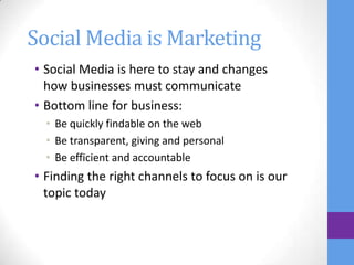 Social Media is Marketing
• Social Media is here to stay and changes
  how businesses must communicate
• Bottom line for business:
  • Be quickly findable on the web
  • Be transparent, giving and personal
  • Be efficient and accountable
• Finding the right channels to focus on is our
  topic today
 