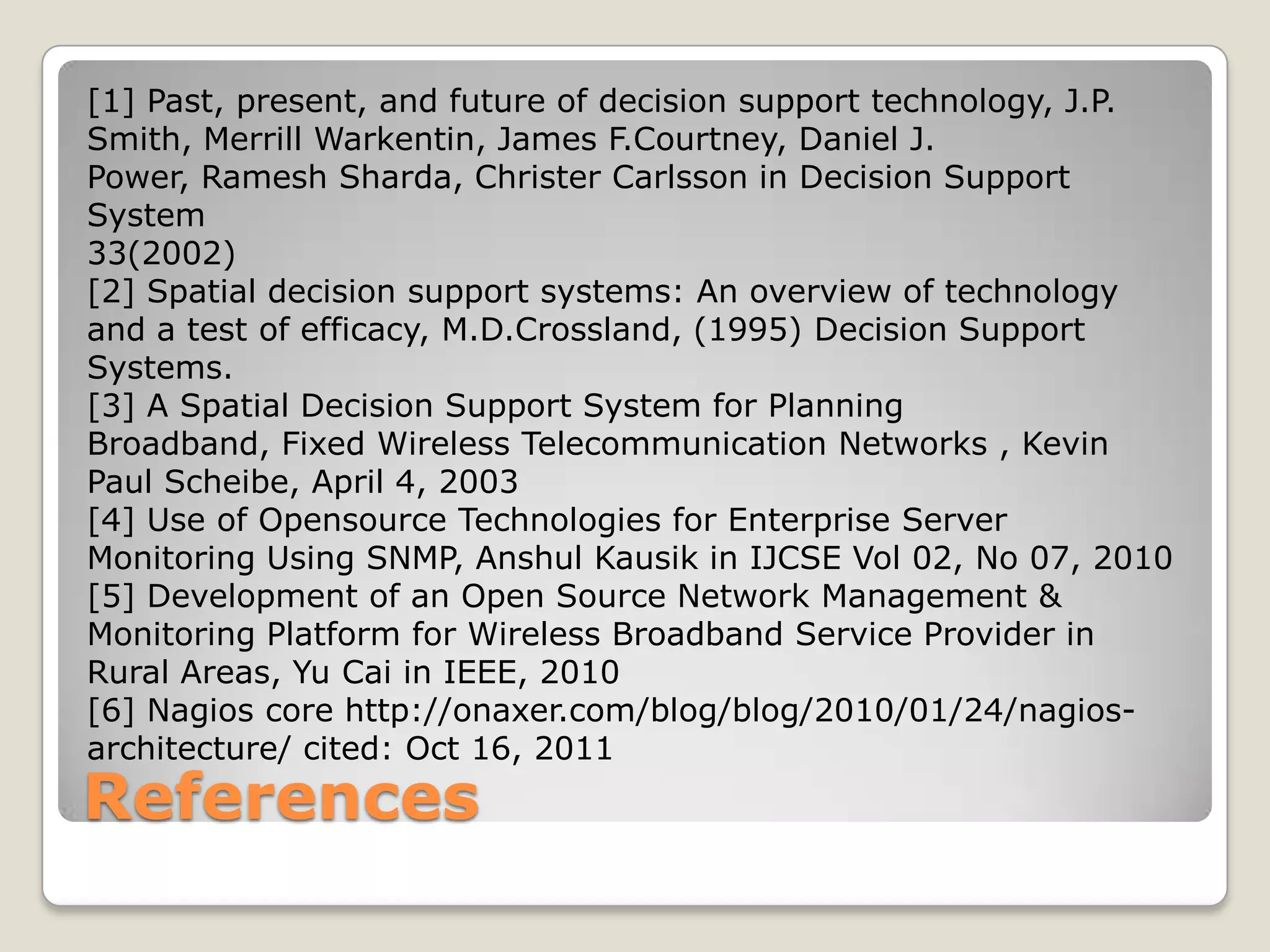 [1] Past, present, and future of decision support technology, J.P.
Smith, Merrill Warkentin, James F.Courtney, Daniel J.
Power, Ramesh Sharda, Christer Carlsson in Decision Support
System
33(2002)
[2] Spatial decision support systems: An overview of technology
and a test of efficacy, M.D.Crossland, (1995) Decision Support
Systems.
[3] A Spatial Decision Support System for Planning
Broadband, Fixed Wireless Telecommunication Networks , Kevin
Paul Scheibe, April 4, 2003
[4] Use of Opensource Technologies for Enterprise Server
Monitoring Using SNMP, Anshul Kausik in IJCSE Vol 02, No 07, 2010
[5] Development of an Open Source Network Management &
Monitoring Platform for Wireless Broadband Service Provider in
Rural Areas, Yu Cai in IEEE, 2010
[6] Nagios core http://onaxer.com/blog/blog/2010/01/24/nagios-
architecture/ cited: Oct 16, 2011
References
 