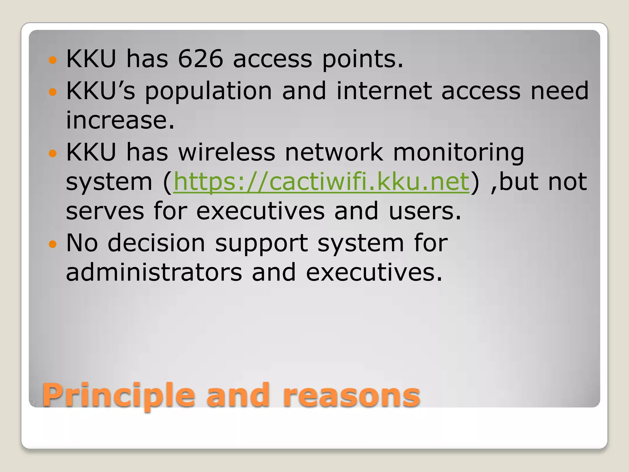  KKU has 626 access points.
 KKU’s population and internet access need
  increase.
 KKU has wireless network monitoring
  system (https://cactiwifi.kku.net) ,but not
  serves for executives and users.
 No decision support system for
  administrators and executives.




Principle and reasons
 
