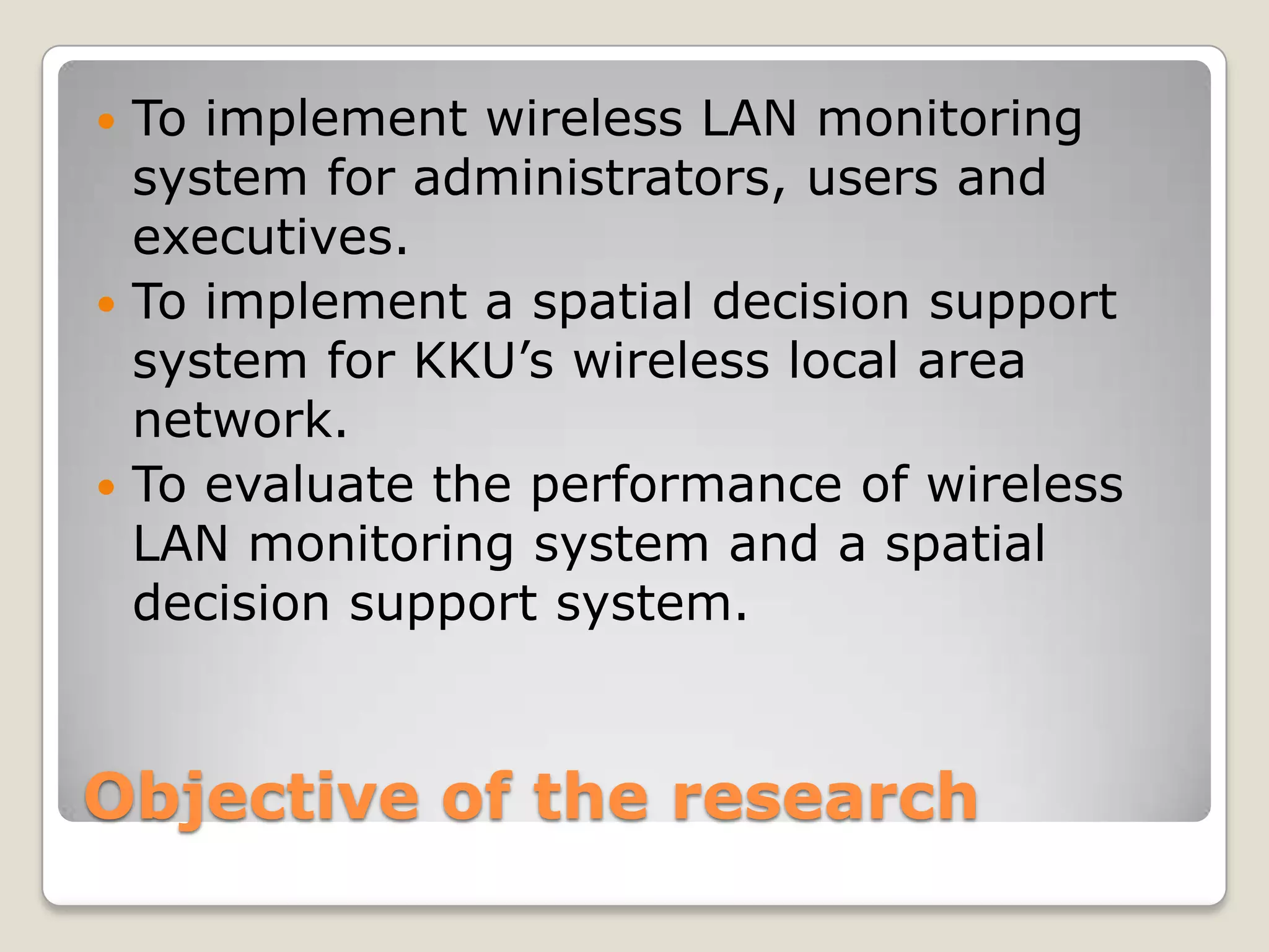  To implement wireless LAN monitoring
  system for administrators, users and
  executives.
 To implement a spatial decision support
  system for KKU’s wireless local area
  network.
 To evaluate the performance of wireless
  LAN monitoring system and a spatial
  decision support system.



Objective of the research
 