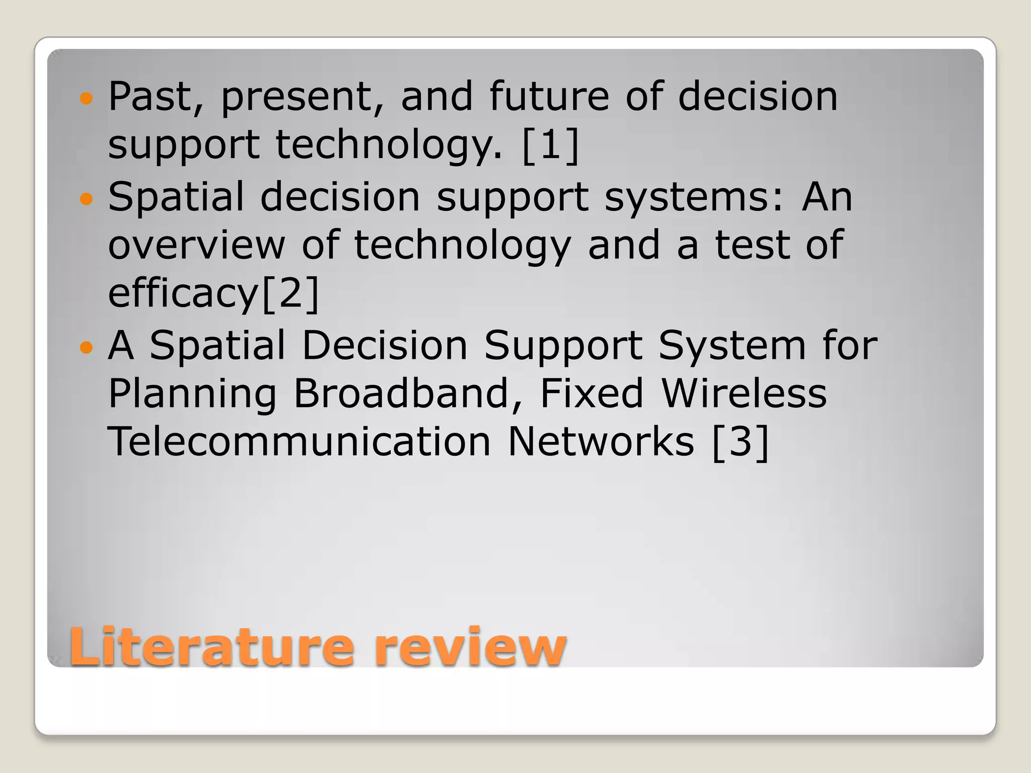  Past, present, and future of decision
  support technology. [1]
 Spatial decision support systems: An
  overview of technology and a test of
  efficacy[2]
 A Spatial Decision Support System for
  Planning Broadband, Fixed Wireless
  Telecommunication Networks [3]




Literature review
 
