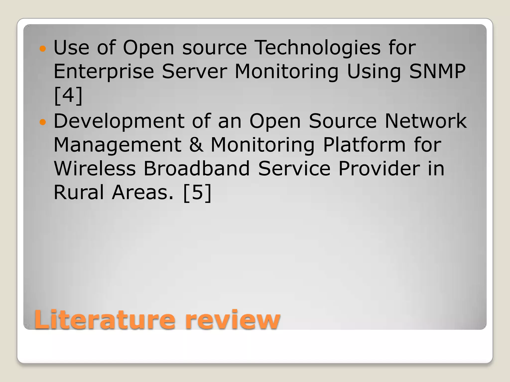  Use of Open source Technologies for
  Enterprise Server Monitoring Using SNMP
  [4]
 Development of an Open Source Network
  Management & Monitoring Platform for
  Wireless Broadband Service Provider in
  Rural Areas. [5]




Literature review
 