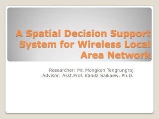A Spatial Decision Support
 System for Wireless Local
             Area Network
       Researcher: Mr. Mongkon Tengrungroj
     Advisor: Asst.Prof. Kanda Saikaew, Ph.D.
 
