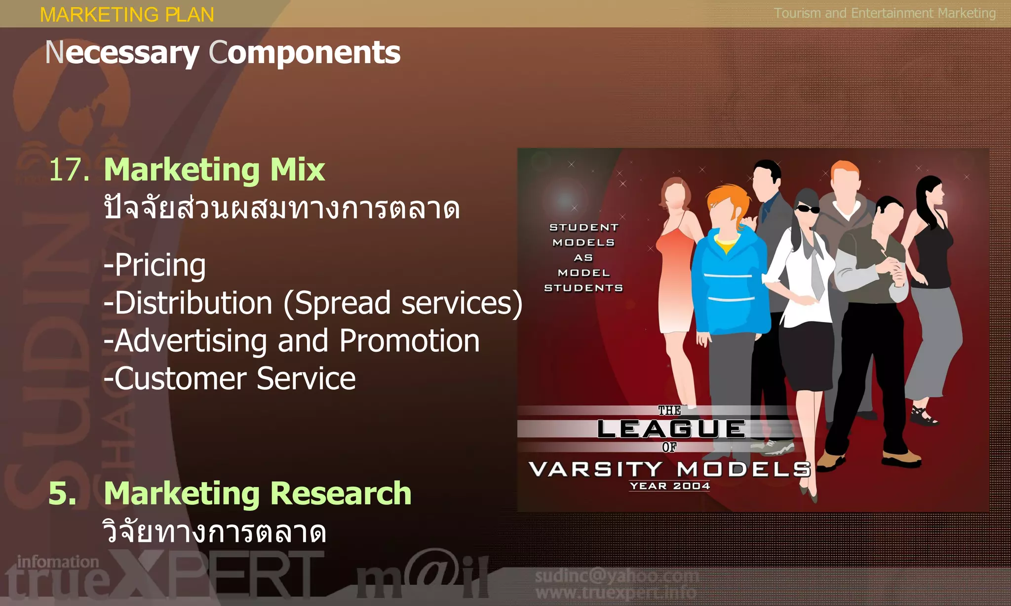 Tourism and Entertainment Marketing 17. Marketing Mix   ปัจจัยส่วนผสมทางการตลาด - Pricing - Distribution (Spread services) - Advertising and Promotion - Customer Service Marketing Research   วิจัยทางการตลาด MARKETING PLAN N ecessary  C omponents 