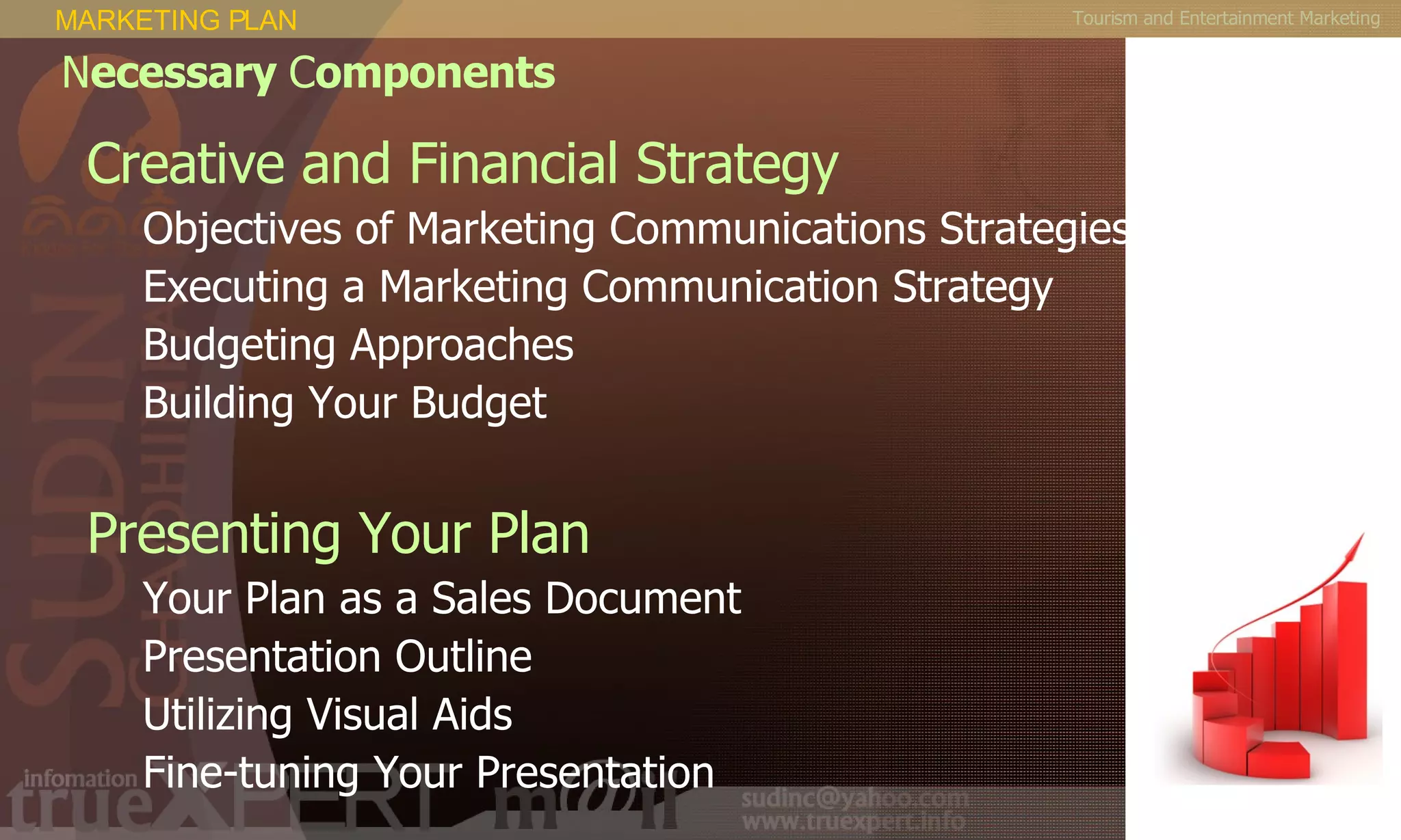 Tourism and Entertainment Marketing Creative and Financial Strategy  Objectives of Marketing Communications Strategies  Executing a Marketing Communication Strategy  Budgeting Approaches  Building Your Budget  Presenting Your Plan  Your Plan as a Sales Document  Presentation Outline  Utilizing Visual Aids  Fine-tuning Your Presentation  MARKETING PLAN N ecessary  C omponents 