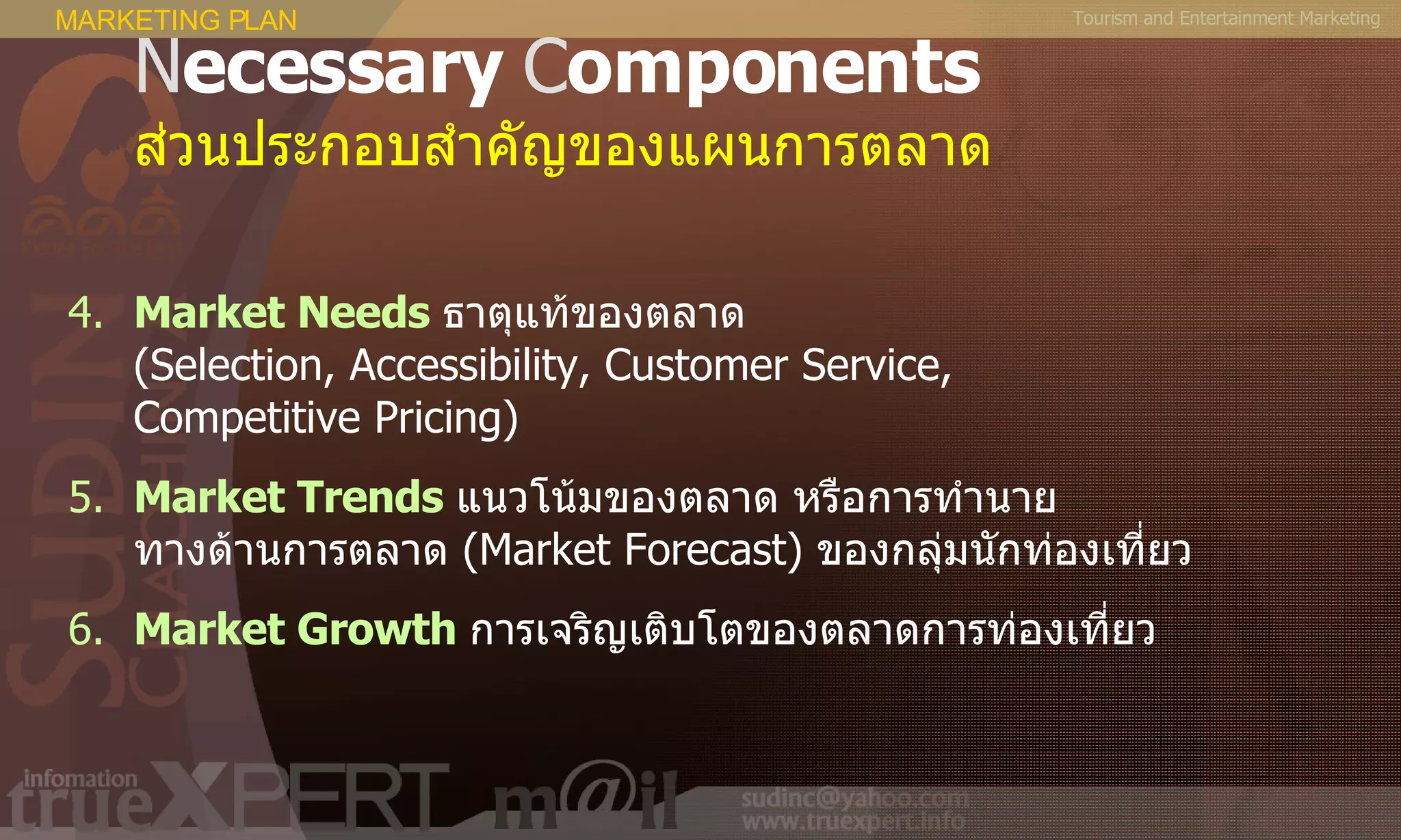 Tourism and Entertainment Marketing N ecessary  C omponents ส่วนประกอบสำคัญของแผนการตลาด 4. Market Needs   ธาตุแท้ของตลาด  ( Selection, Accessibility, Customer Service,  Competitive Pricing ) 5. Market Trends   แนวโน้มของตลาด หรือการทำนาย ทางด้านการตลาด  ( Market Forecast )   ของกลุ่มนักท่องเที่ยว 6. Market Growth   การเจริญเติบโตของตลาดการท่องเที่ยว MARKETING PLAN 