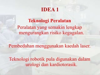 IDEA 1
        Teknologi Peralatan
   Peralatan yang semakin lengkap
    mengurangkan risiko kegagalan.

Pembedahan menggunakan kaedah laser.

Teknologi robotik pula digunakan dalam
       urologi dan kardiotorasik.
 