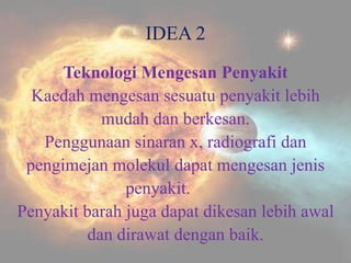 IDEA 2
      Teknologi Mengesan Penyakit
  Kaedah mengesan sesuatu penyakit lebih
            mudah dan berkesan.
   Penggunaan sinaran x, radiografi dan
 pengimejan molekul dapat mengesan jenis
               penyakit.
Penyakit barah juga dapat dikesan lebih awal
          dan dirawat dengan baik.
 