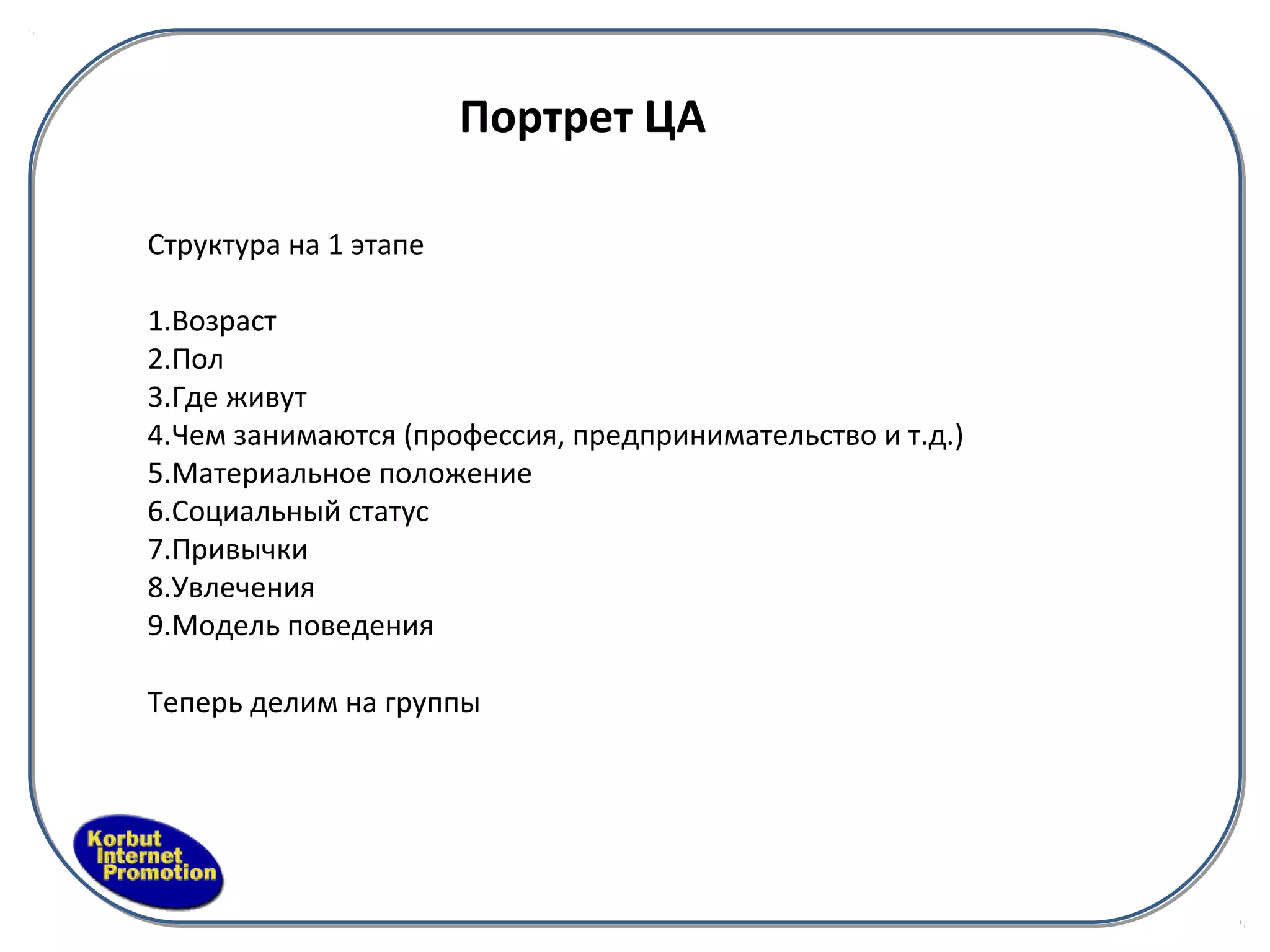 Портрет ЦА

Структура на 1 этапе

1.Возраст
2.Пол
3.Где живут
4.Чем занимаются (профессия, предпринимательство и т.д.)
5.Материальное положение
6.Социальный статус
7.Привычки
8.Увлечения
9.Модель поведения

Теперь делим на группы
 