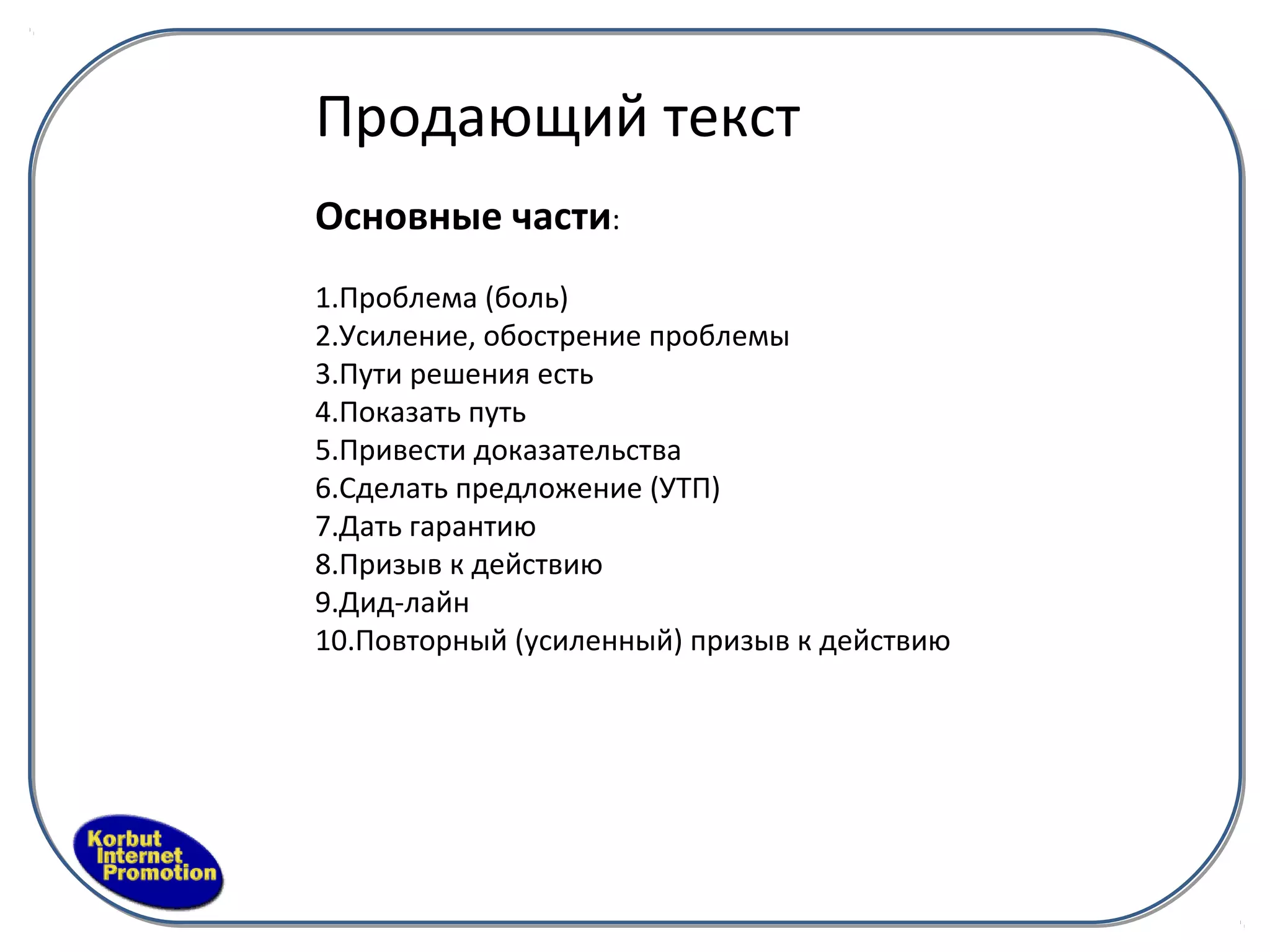 Продающий текст
Основные части:
1.Проблема (боль)
2.Усиление, обострение проблемы
3.Пути решения есть
4.Показать путь
5.Привести доказательства
6.Сделать предложение (УТП)
7.Дать гарантию
8.Призыв к действию
9.Дид-лайн
10.Повторный (усиленный) призыв к действию
 