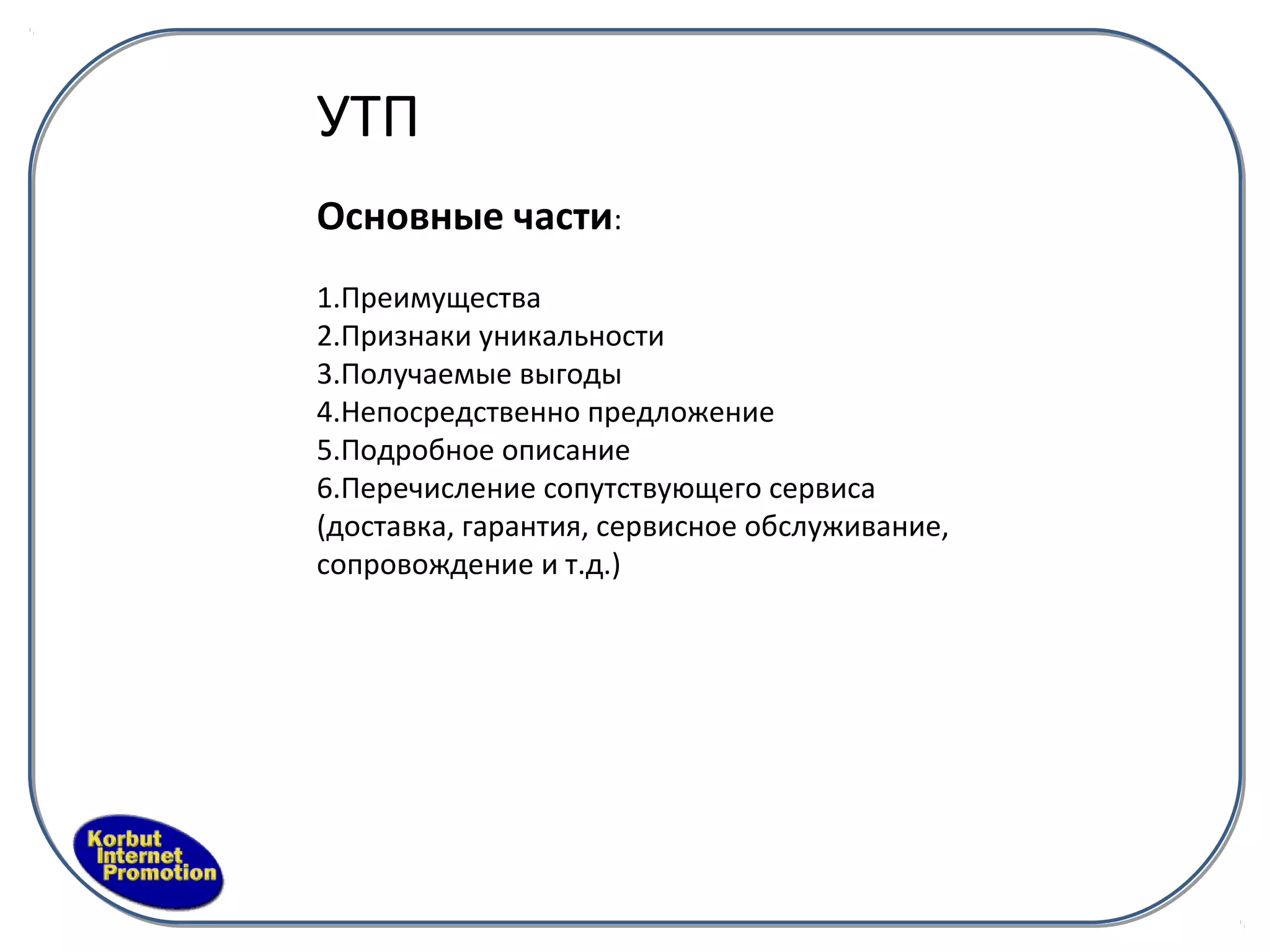 УТП
Основные части:
1.Преимущества
2.Признаки уникальности
3.Получаемые выгоды
4.Непосредственно предложение
5.Подробное описание
6.Перечисление сопутствующего сервиса
(доставка, гарантия, сервисное обслуживание,
сопровождение и т.д.)
 
