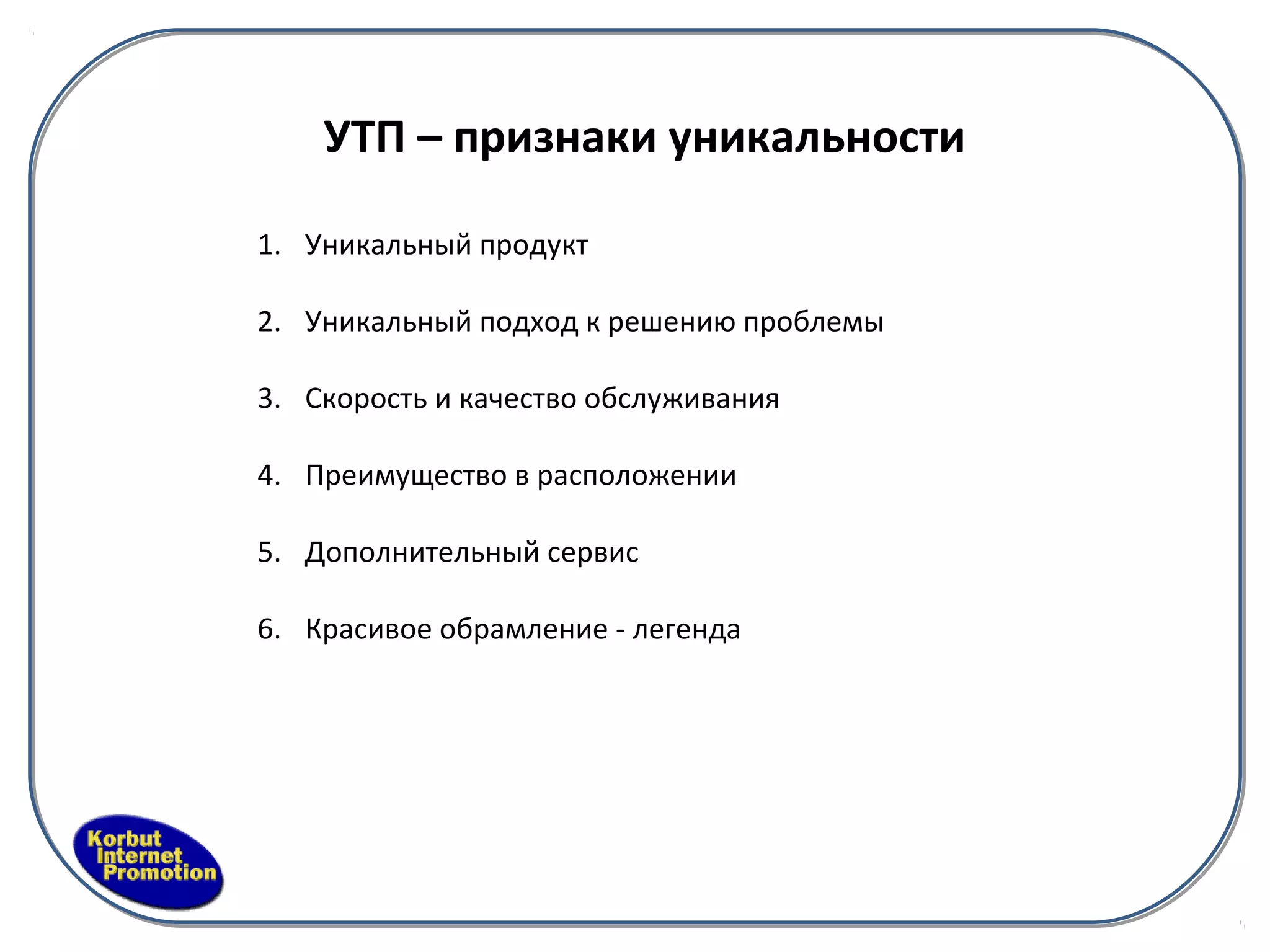 УТП – признаки уникальности

1. Уникальный продукт

2. Уникальный подход к решению проблемы

3. Скорость и качество обслуживания

4. Преимущество в расположении

5. Дополнительный сервис

6. Красивое обрамление - легенда
 