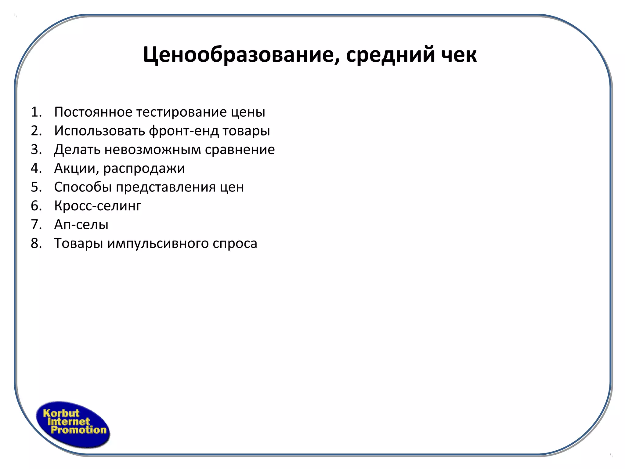 Ценообразование, средний чек

1.   Постоянное тестирование цены
2.   Использовать фронт-енд товары
3.   Делать невозможным сравнение
4.   Акции, распродажи
5.   Способы представления цен
6.   Кросс-селинг
7.   Ап-селы
8.   Товары импульсивного спроса
 