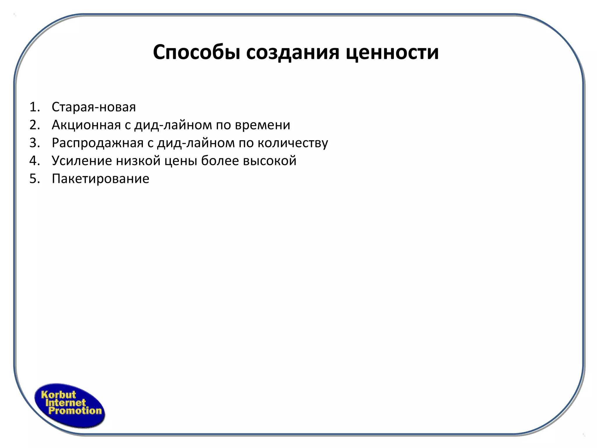 Способы создания ценности

1.   Старая-новая
2.   Акционная с дид-лайном по времени
3.   Распродажная с дид-лайном по количеству
4.   Усиление низкой цены более высокой
5.   Пакетирование
 