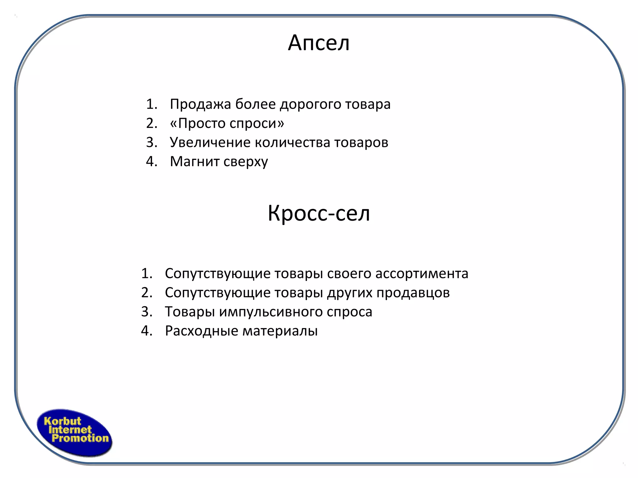 Апсел

1.   Продажа более дорогого товара
2.   «Просто спроси»
3.   Увеличение количества товаров
4.   Магнит сверху


                  Кросс-сел

1.   Сопутствующие товары своего ассортимента
2.   Сопутствующие товары других продавцов
3.   Товары импульсивного спроса
4.   Расходные материалы
 