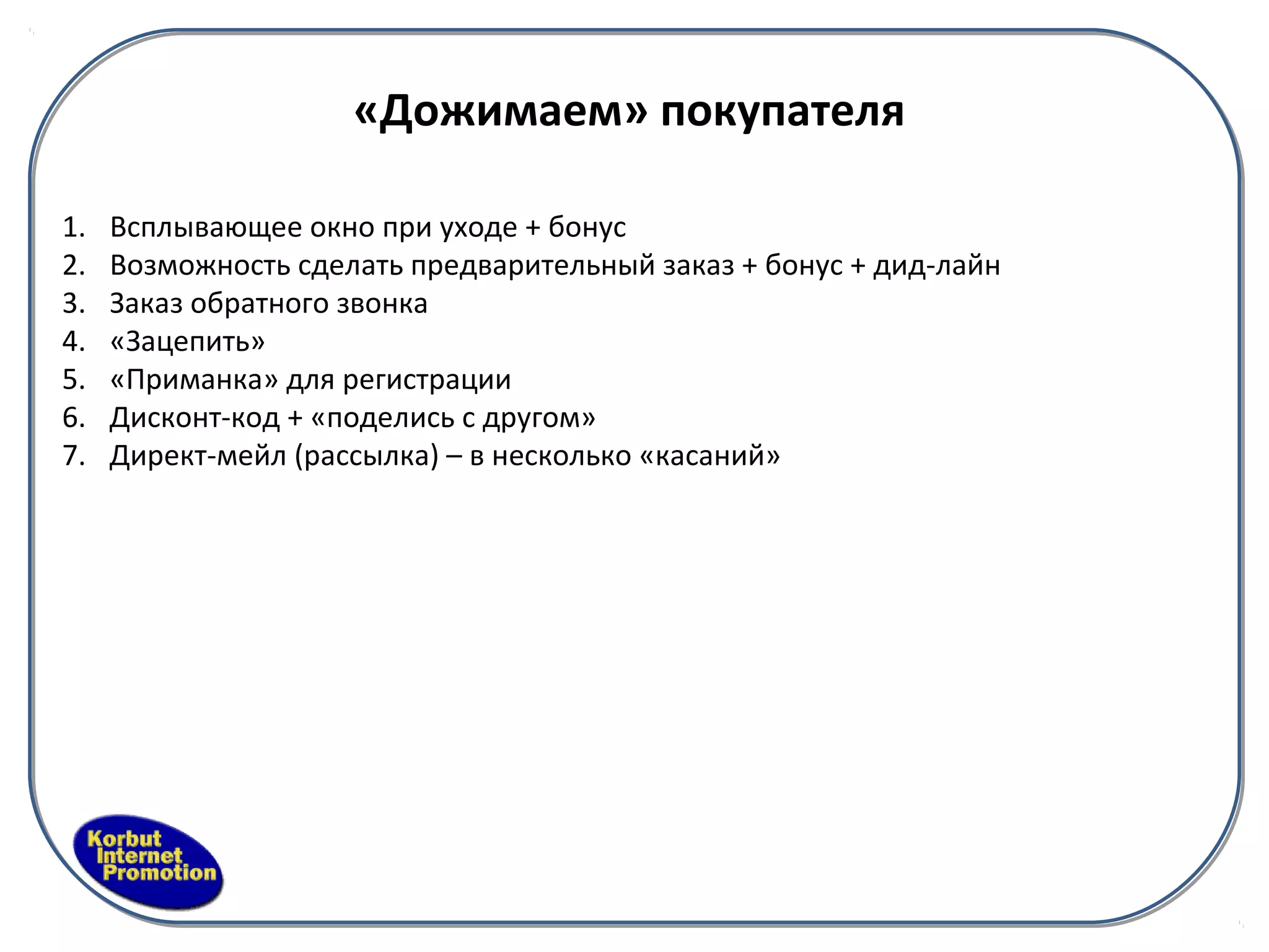 «Дожимаем» покупателя

1.   Всплывающее окно при уходе + бонус
2.   Возможность сделать предварительный заказ + бонус + дид-лайн
3.   Заказ обратного звонка
4.   «Зацепить»
5.   «Приманка» для регистрации
6.   Дисконт-код + «поделись с другом»
7.   Директ-мейл (рассылка) – в несколько «касаний»
 