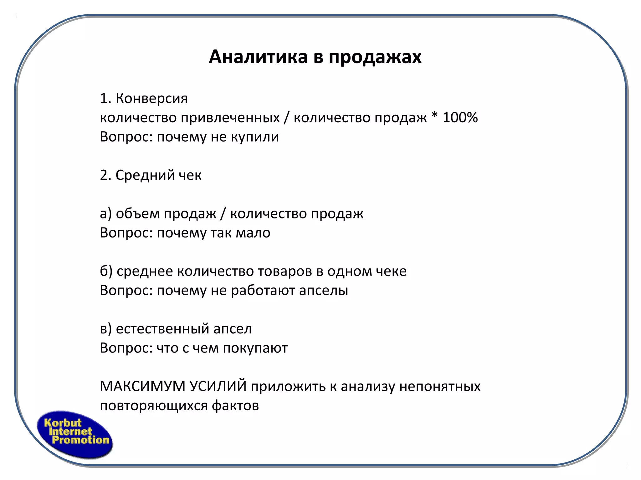 Аналитика в продажах
1. Конверсия
количество привлеченных / количество продаж * 100%
Вопрос: почему не купили

2. Средний чек

а) объем продаж / количество продаж
Вопрос: почему так мало

б) среднее количество товаров в одном чеке
Вопрос: почему не работают апселы

в) естественный апсел
Вопрос: что с чем покупают

МАКСИМУМ УСИЛИЙ приложить к анализу непонятных
повторяющихся фактов
 