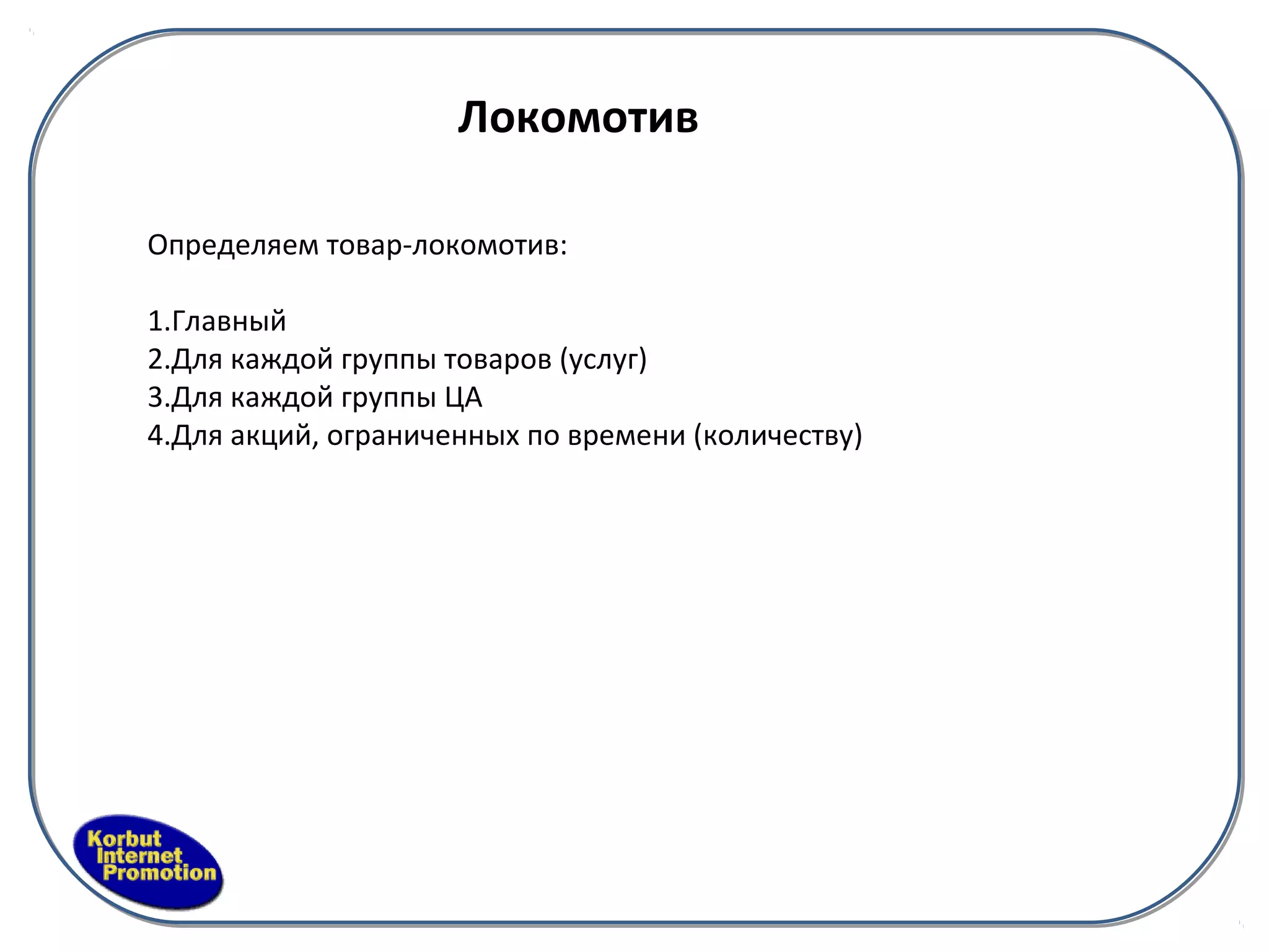 Локомотив

Определяем товар-локомотив:

1.Главный
2.Для каждой группы товаров (услуг)
3.Для каждой группы ЦА
4.Для акций, ограниченных по времени (количеству)
 