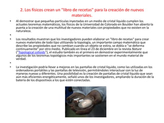 2. Los físicos crean un "libro de recetas" para la creación de nuevos
materiales.
• Al demostrar que pequeñas partículas inyectadas en un medio de cristal líquido cumplen los
actuales teoremas matemáticos, los físicos de la Universidad de Colorado en Boulder han abierto la
puerta a la creación de una multitud de nuevos materiales con propiedades que no existen en la
naturaleza.
•
• Los resultados muestran que los investigadores pueden elaborar un "libro de recetas" para crear
nuevos materiales de todo tipo utilizando la topología, un importante campo matemático que
describe las propiedades que no cambian cuando un objeto se estira, se dobla o "se deforma
continuamente" por otro medio. Publicado en línea el 23 de diciembre en la revista Nature
("Topological colloids"), el estudio también es el primero en demostrar experimentalmente que
algunos de los teoremas topológicos más importantes se sostienen en el mundo material de
verdad.
•
• La investigación podría llevar a mejoras en las pantallas de cristal líquido, como las utilizadas en los
ordenadores portátiles y las pantallas de televisión, permitiéndoles interactuar con la luz de
maneras nuevas y diferentes. Una posibilidad es la creación de pantallas de cristal líquido que sean
aún más eficientes energéticamente, señaló unos de los investigadores, ampliando la duración de la
batería de los dispositivos a los que estén conectadas.
 