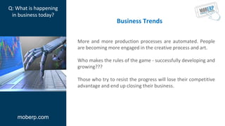 More and more production processes are automated. People
are becoming more engaged in the creative process and art.
Who makes the rules of the game - successfully developing and
growing???
Those who try to resist the progress will lose their competitive
advantage and end up closing their business.
moberp.com
Q: What is happening
in business today?
Business Trends
 